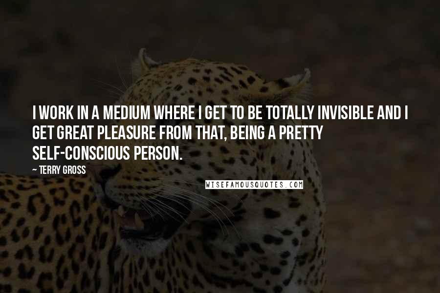 Terry Gross Quotes: I work in a medium where I get to be totally invisible and I get great pleasure from that, being a pretty self-conscious person.