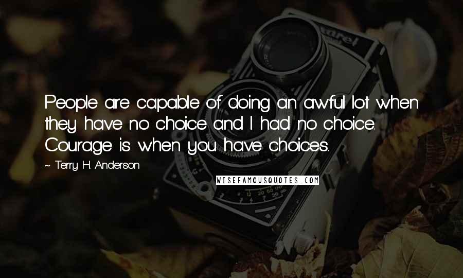 Terry H. Anderson Quotes: People are capable of doing an awful lot when they have no choice and I had no choice. Courage is when you have choices.