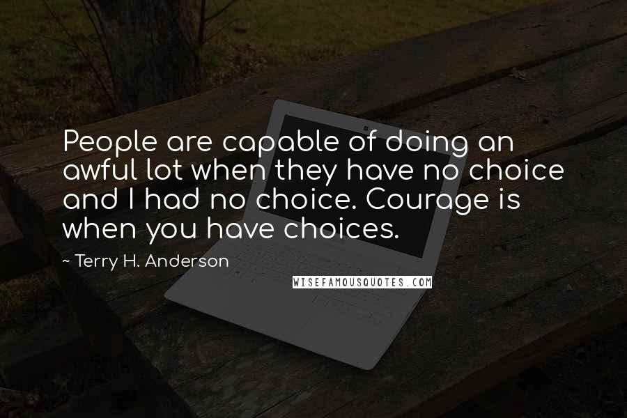 Terry H. Anderson Quotes: People are capable of doing an awful lot when they have no choice and I had no choice. Courage is when you have choices.