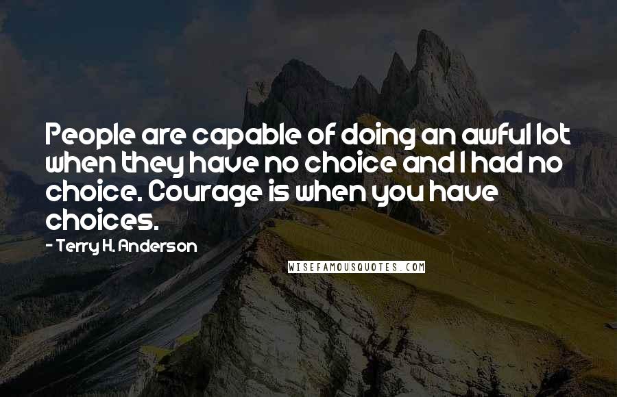 Terry H. Anderson Quotes: People are capable of doing an awful lot when they have no choice and I had no choice. Courage is when you have choices.