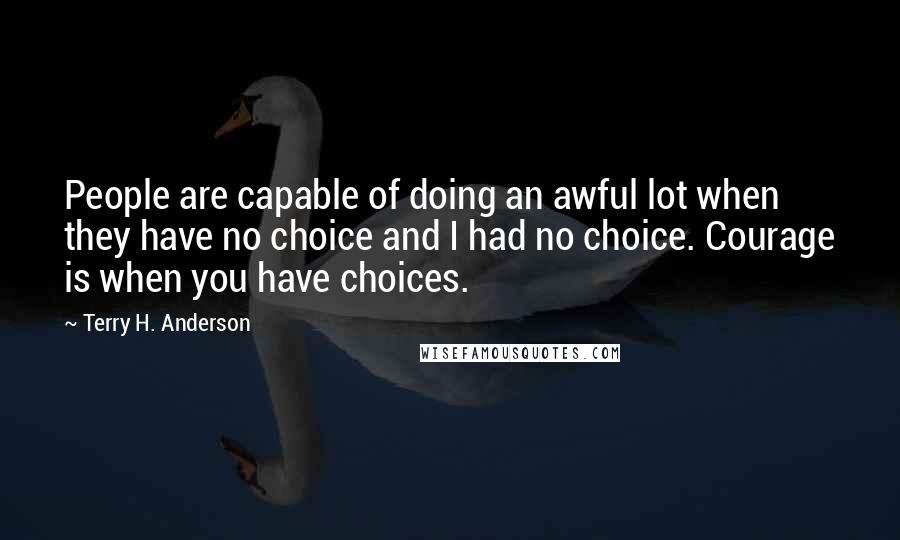 Terry H. Anderson Quotes: People are capable of doing an awful lot when they have no choice and I had no choice. Courage is when you have choices.