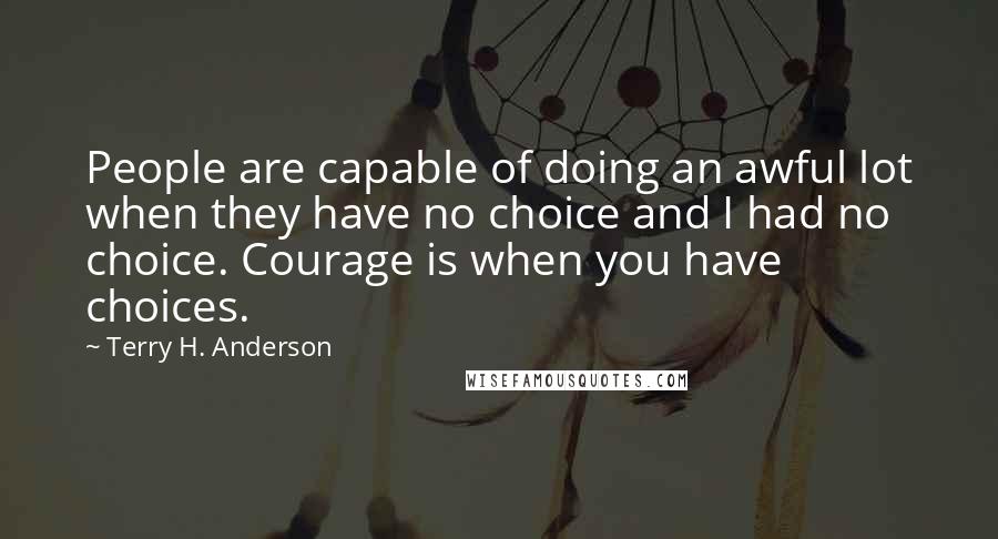 Terry H. Anderson Quotes: People are capable of doing an awful lot when they have no choice and I had no choice. Courage is when you have choices.