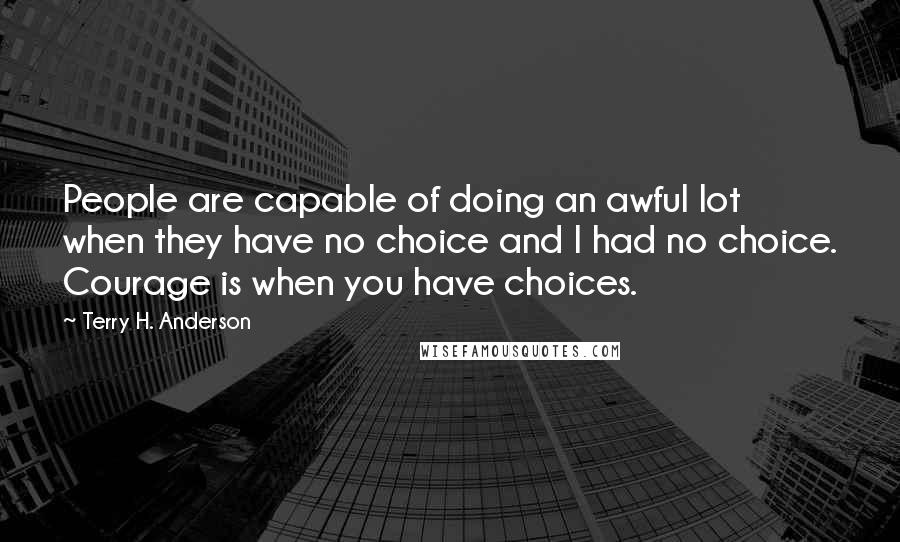 Terry H. Anderson Quotes: People are capable of doing an awful lot when they have no choice and I had no choice. Courage is when you have choices.