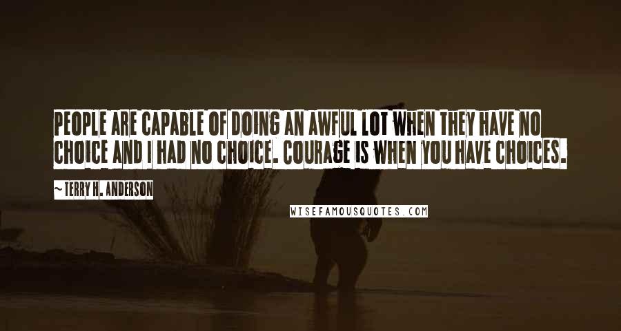 Terry H. Anderson Quotes: People are capable of doing an awful lot when they have no choice and I had no choice. Courage is when you have choices.