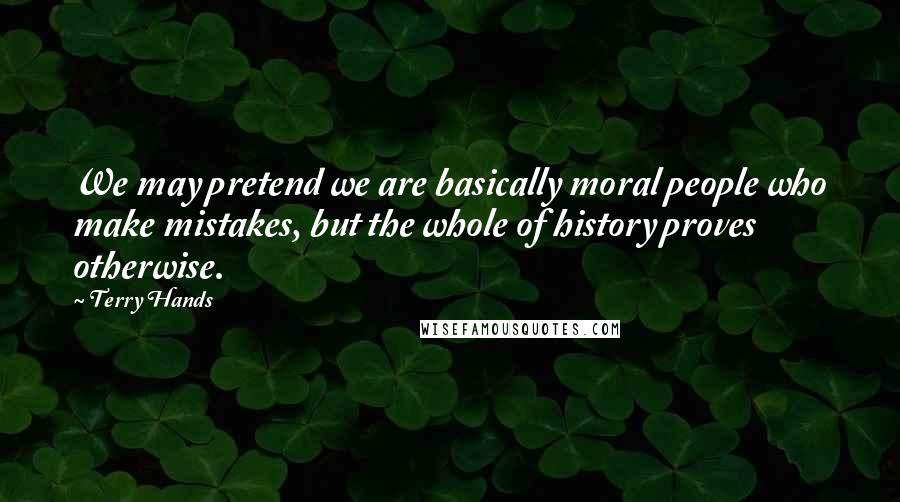 Terry Hands Quotes: We may pretend we are basically moral people who make mistakes, but the whole of history proves otherwise.