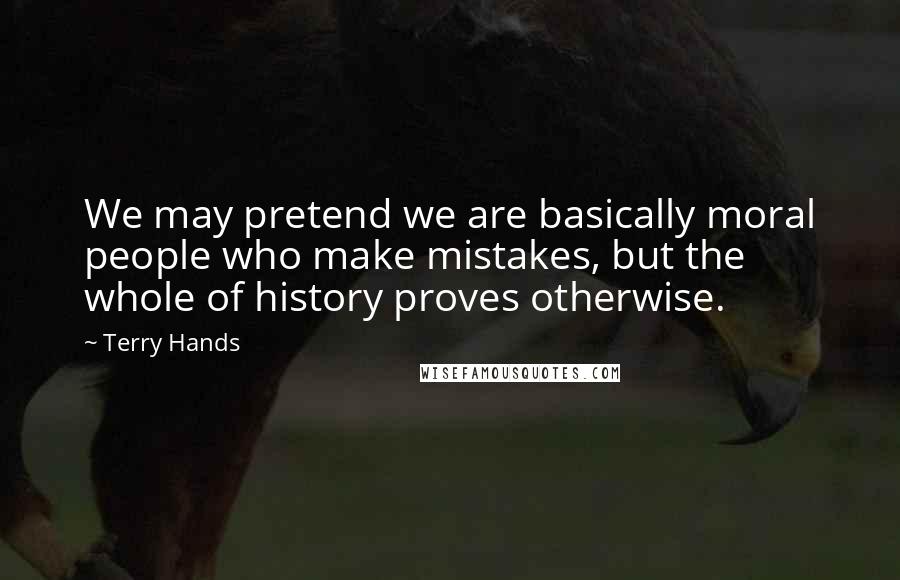 Terry Hands Quotes: We may pretend we are basically moral people who make mistakes, but the whole of history proves otherwise.