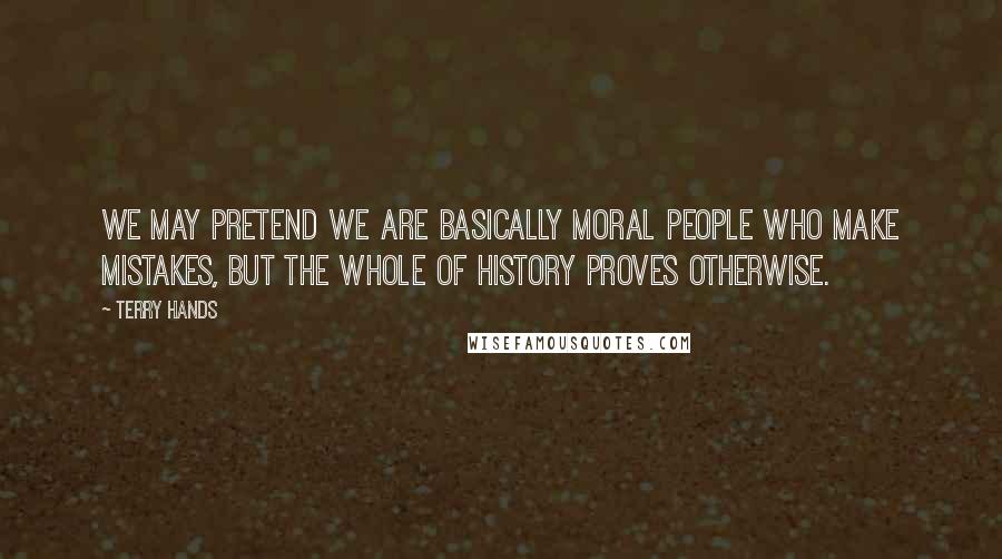 Terry Hands Quotes: We may pretend we are basically moral people who make mistakes, but the whole of history proves otherwise.