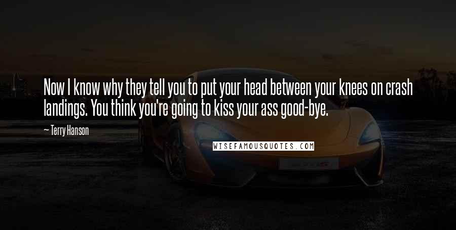 Terry Hanson Quotes: Now I know why they tell you to put your head between your knees on crash landings. You think you're going to kiss your ass good-bye.