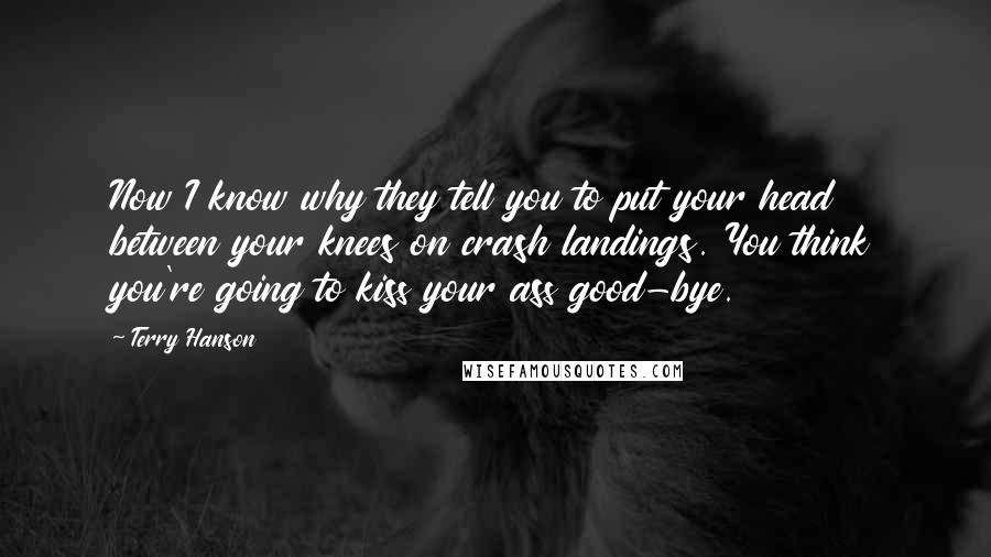 Terry Hanson Quotes: Now I know why they tell you to put your head between your knees on crash landings. You think you're going to kiss your ass good-bye.