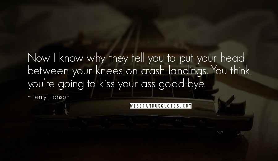 Terry Hanson Quotes: Now I know why they tell you to put your head between your knees on crash landings. You think you're going to kiss your ass good-bye.