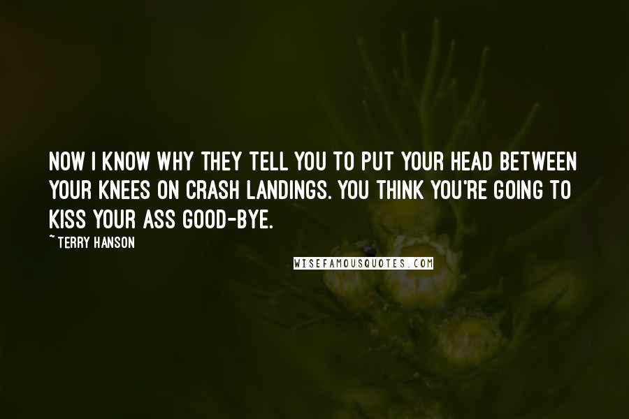Terry Hanson Quotes: Now I know why they tell you to put your head between your knees on crash landings. You think you're going to kiss your ass good-bye.