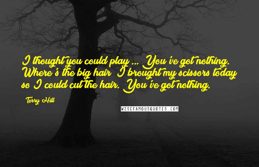 Terry Hill Quotes: I thought you could play ... You've got nothing. Where's the big hair? I brought my scissors today so I could cut the hair. You've got nothing.