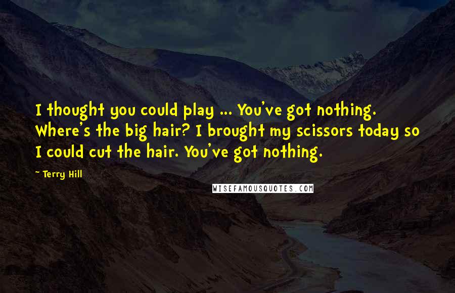 Terry Hill Quotes: I thought you could play ... You've got nothing. Where's the big hair? I brought my scissors today so I could cut the hair. You've got nothing.
