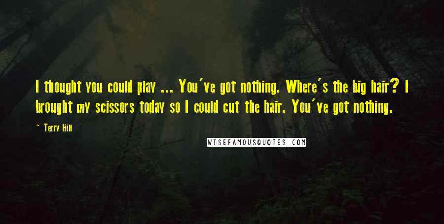 Terry Hill Quotes: I thought you could play ... You've got nothing. Where's the big hair? I brought my scissors today so I could cut the hair. You've got nothing.