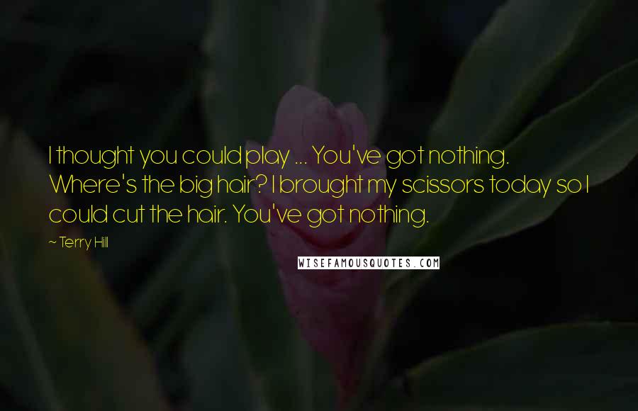 Terry Hill Quotes: I thought you could play ... You've got nothing. Where's the big hair? I brought my scissors today so I could cut the hair. You've got nothing.