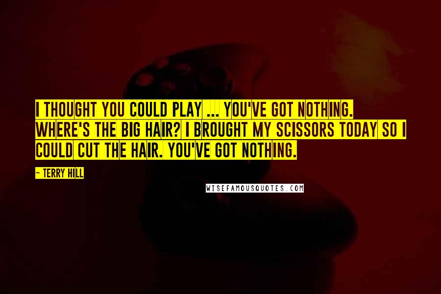 Terry Hill Quotes: I thought you could play ... You've got nothing. Where's the big hair? I brought my scissors today so I could cut the hair. You've got nothing.