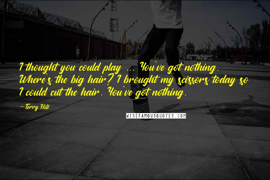 Terry Hill Quotes: I thought you could play ... You've got nothing. Where's the big hair? I brought my scissors today so I could cut the hair. You've got nothing.