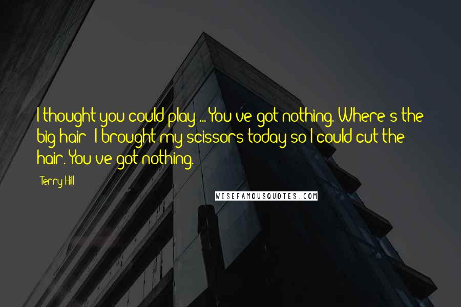 Terry Hill Quotes: I thought you could play ... You've got nothing. Where's the big hair? I brought my scissors today so I could cut the hair. You've got nothing.