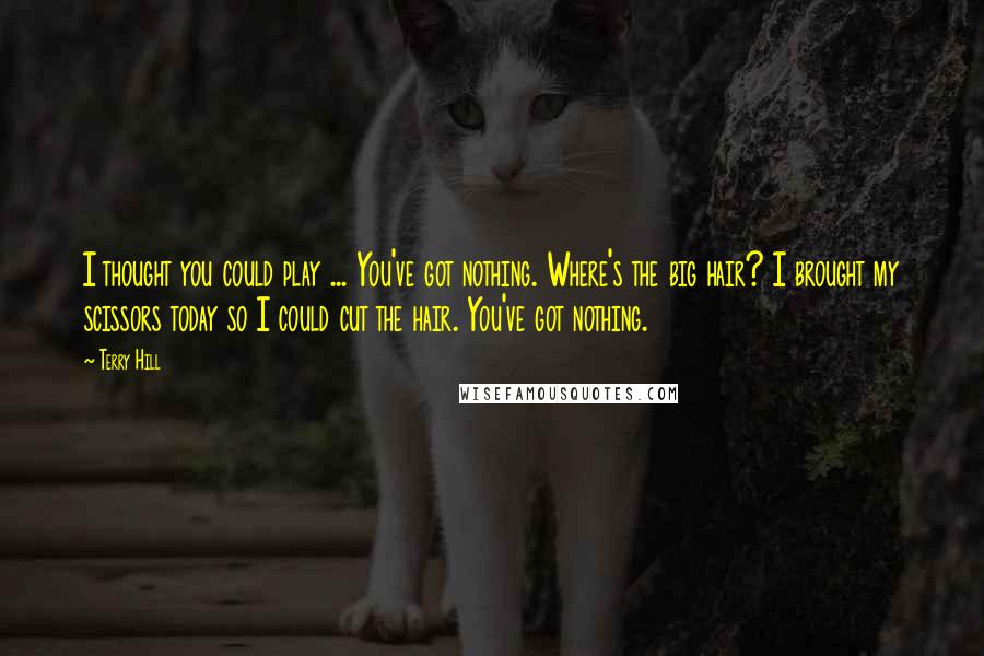 Terry Hill Quotes: I thought you could play ... You've got nothing. Where's the big hair? I brought my scissors today so I could cut the hair. You've got nothing.