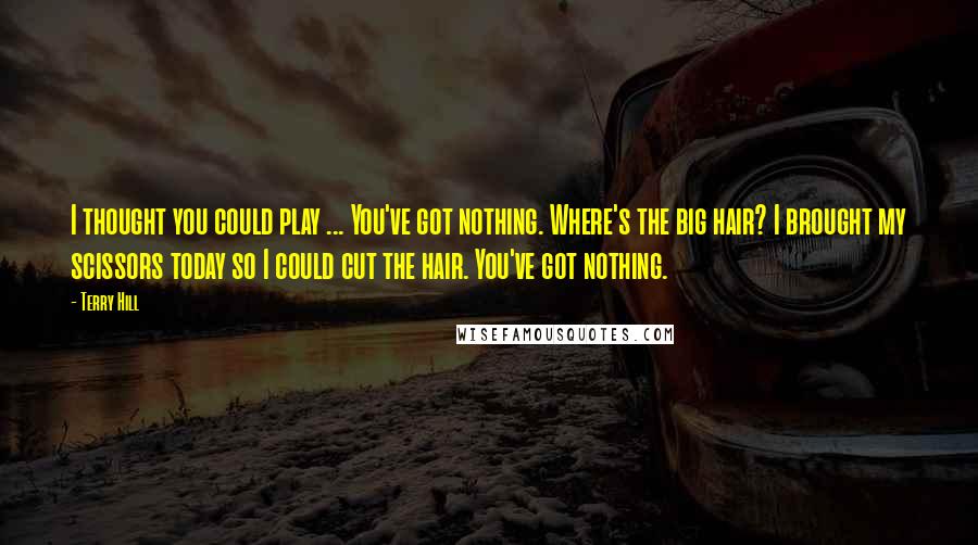 Terry Hill Quotes: I thought you could play ... You've got nothing. Where's the big hair? I brought my scissors today so I could cut the hair. You've got nothing.