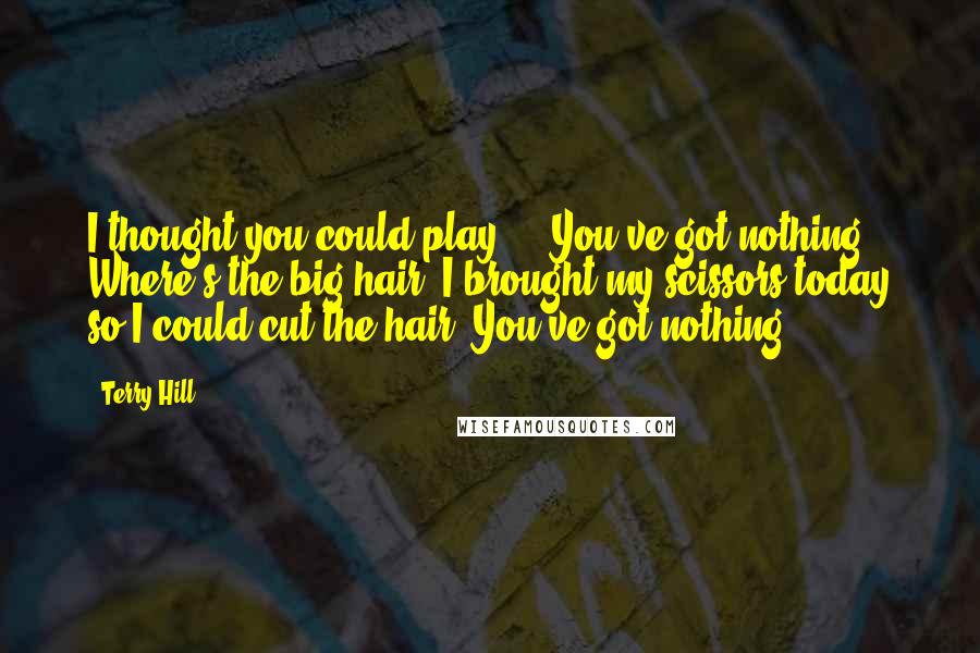 Terry Hill Quotes: I thought you could play ... You've got nothing. Where's the big hair? I brought my scissors today so I could cut the hair. You've got nothing.