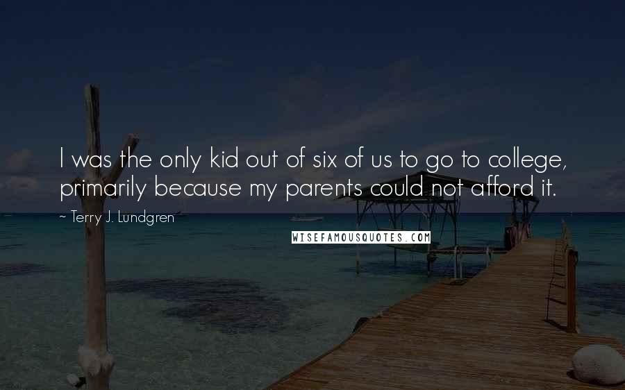 Terry J. Lundgren Quotes: I was the only kid out of six of us to go to college, primarily because my parents could not afford it.