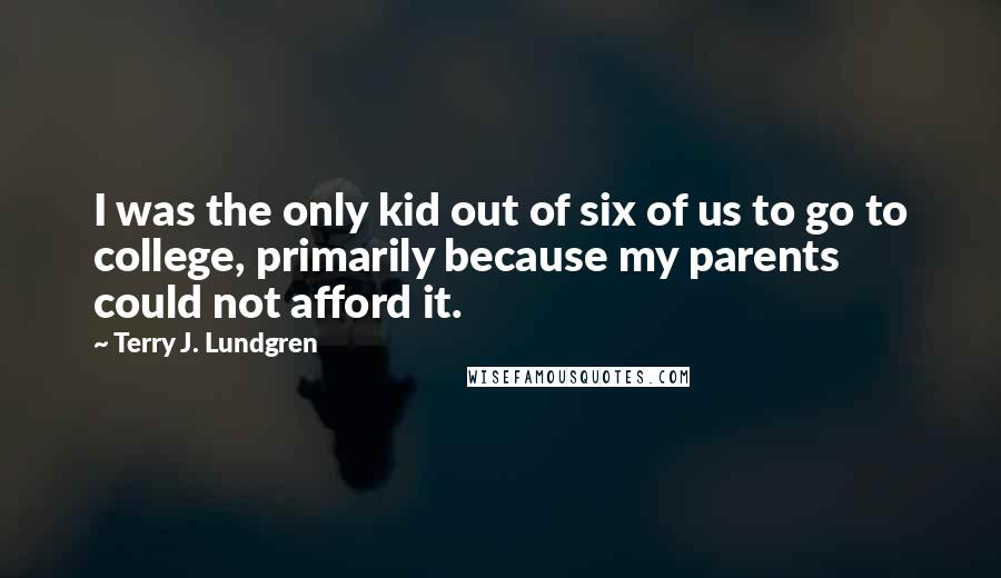 Terry J. Lundgren Quotes: I was the only kid out of six of us to go to college, primarily because my parents could not afford it.