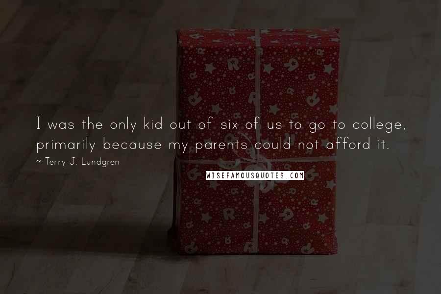 Terry J. Lundgren Quotes: I was the only kid out of six of us to go to college, primarily because my parents could not afford it.