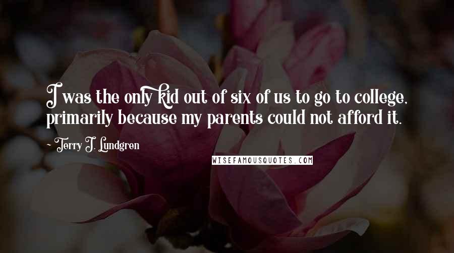 Terry J. Lundgren Quotes: I was the only kid out of six of us to go to college, primarily because my parents could not afford it.