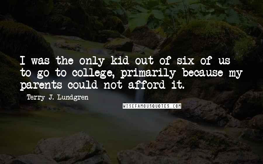 Terry J. Lundgren Quotes: I was the only kid out of six of us to go to college, primarily because my parents could not afford it.