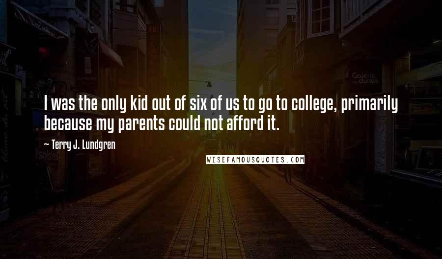 Terry J. Lundgren Quotes: I was the only kid out of six of us to go to college, primarily because my parents could not afford it.