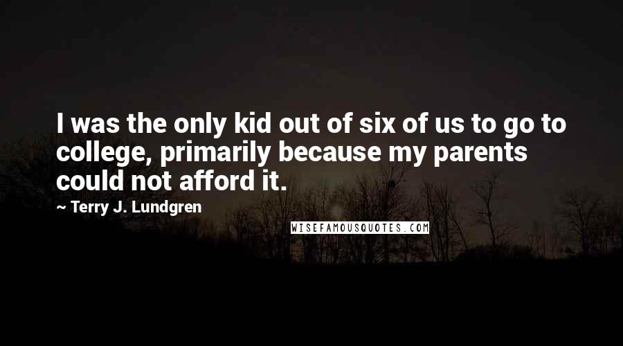 Terry J. Lundgren Quotes: I was the only kid out of six of us to go to college, primarily because my parents could not afford it.