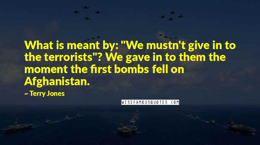 Terry Jones Quotes: What is meant by: "We mustn't give in to the terrorists"? We gave in to them the moment the first bombs fell on Afghanistan.
