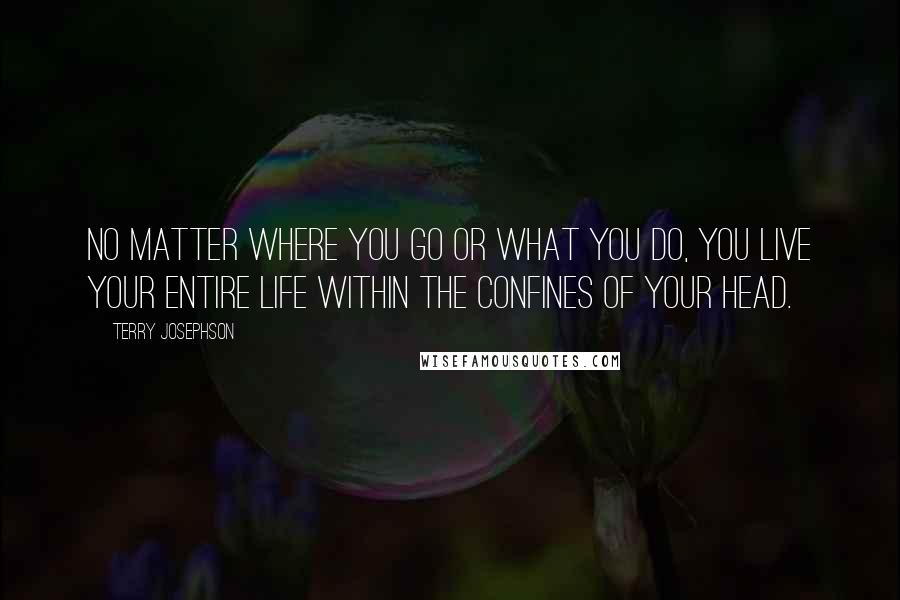 Terry Josephson Quotes: No matter where you go or what you do, you live your entire life within the confines of your head.