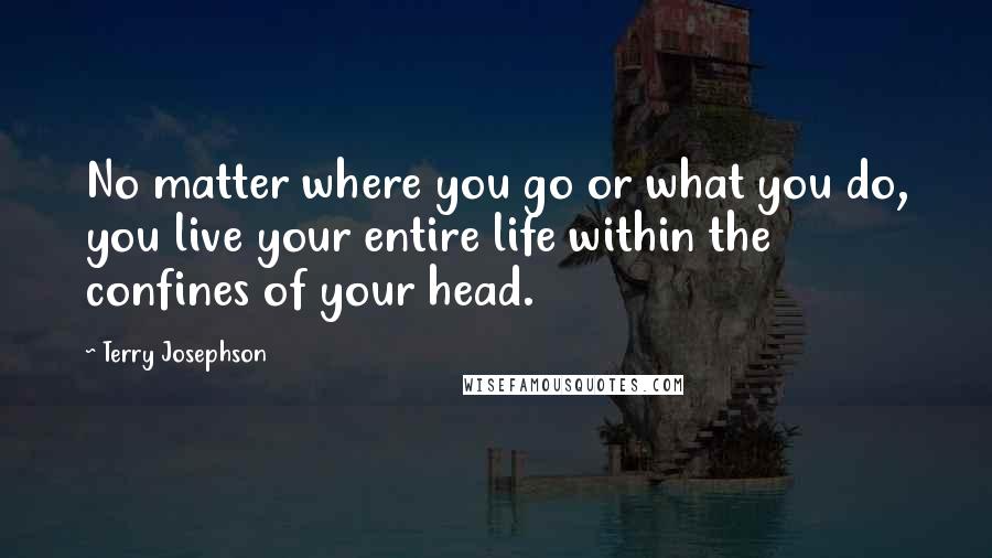 Terry Josephson Quotes: No matter where you go or what you do, you live your entire life within the confines of your head.