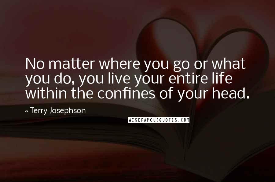 Terry Josephson Quotes: No matter where you go or what you do, you live your entire life within the confines of your head.