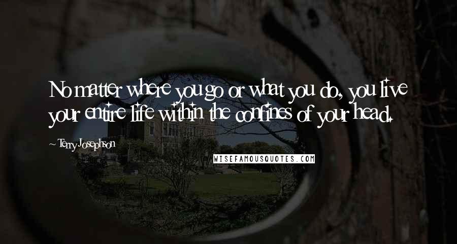 Terry Josephson Quotes: No matter where you go or what you do, you live your entire life within the confines of your head.