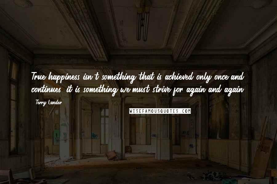 Terry Lander Quotes: True happiness isn't something that is achieved only once and continues; it is something we must strive for again and again.