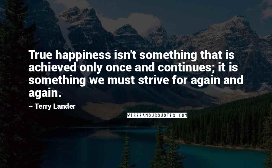 Terry Lander Quotes: True happiness isn't something that is achieved only once and continues; it is something we must strive for again and again.