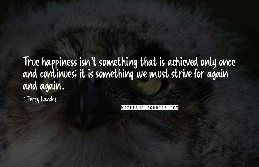 Terry Lander Quotes: True happiness isn't something that is achieved only once and continues; it is something we must strive for again and again.