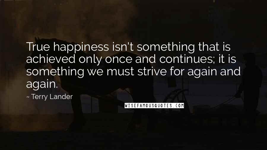 Terry Lander Quotes: True happiness isn't something that is achieved only once and continues; it is something we must strive for again and again.