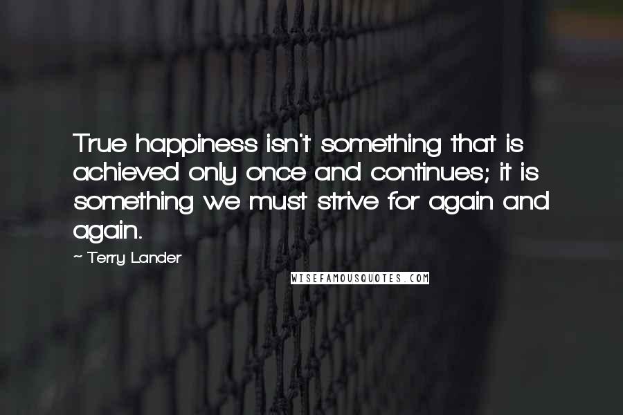 Terry Lander Quotes: True happiness isn't something that is achieved only once and continues; it is something we must strive for again and again.