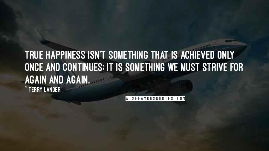 Terry Lander Quotes: True happiness isn't something that is achieved only once and continues; it is something we must strive for again and again.