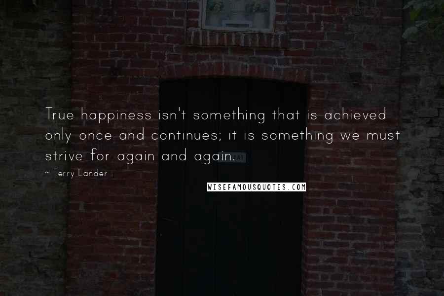 Terry Lander Quotes: True happiness isn't something that is achieved only once and continues; it is something we must strive for again and again.