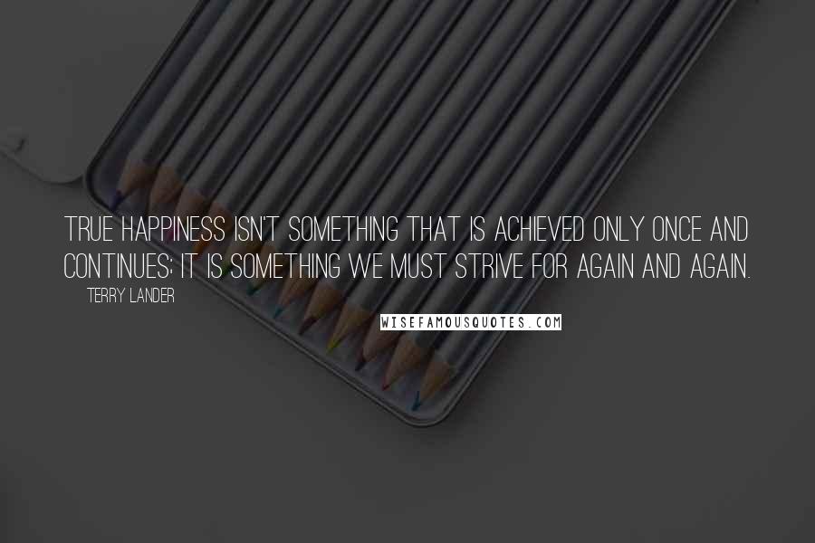 Terry Lander Quotes: True happiness isn't something that is achieved only once and continues; it is something we must strive for again and again.