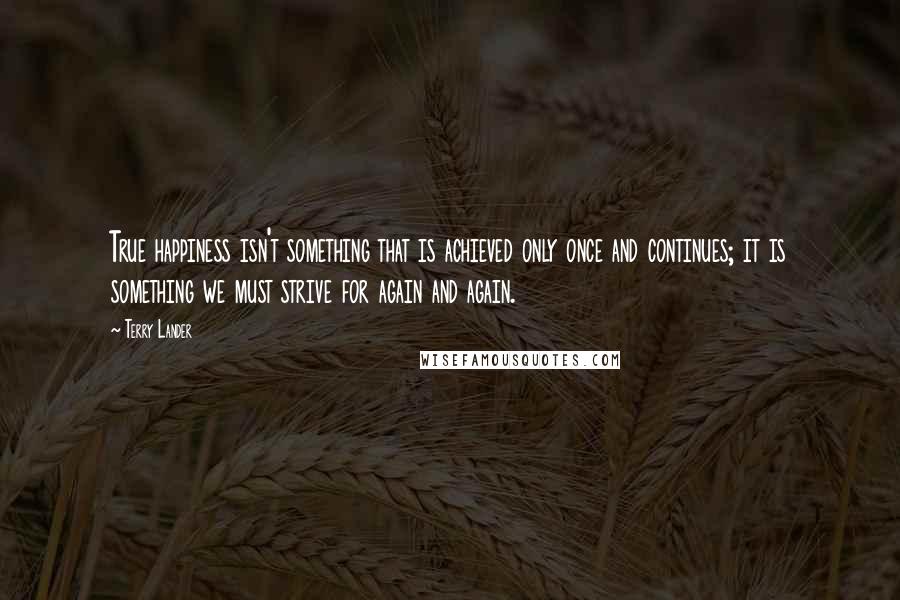 Terry Lander Quotes: True happiness isn't something that is achieved only once and continues; it is something we must strive for again and again.