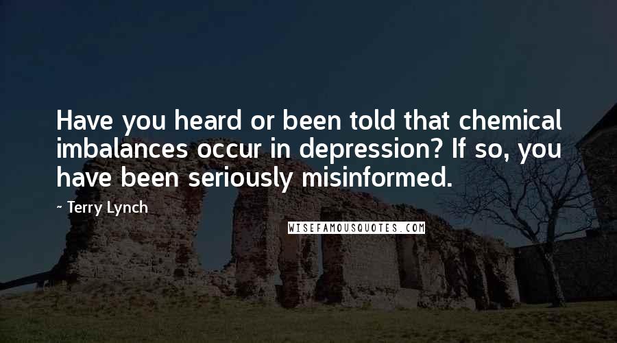 Terry Lynch Quotes: Have you heard or been told that chemical imbalances occur in depression? If so, you have been seriously misinformed.