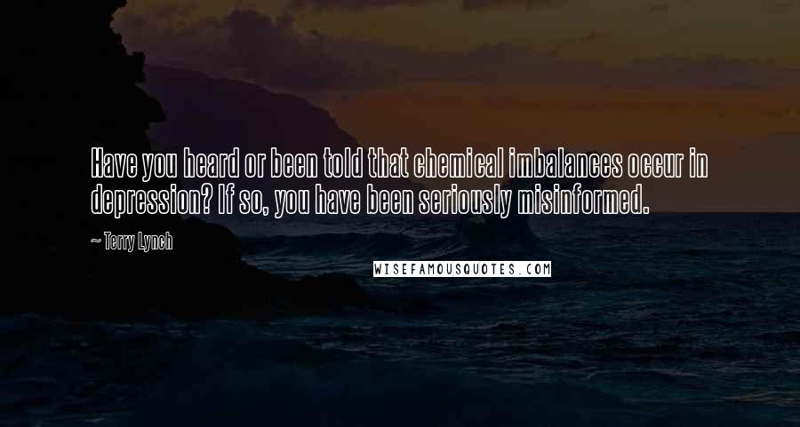 Terry Lynch Quotes: Have you heard or been told that chemical imbalances occur in depression? If so, you have been seriously misinformed.