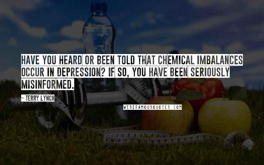 Terry Lynch Quotes: Have you heard or been told that chemical imbalances occur in depression? If so, you have been seriously misinformed.