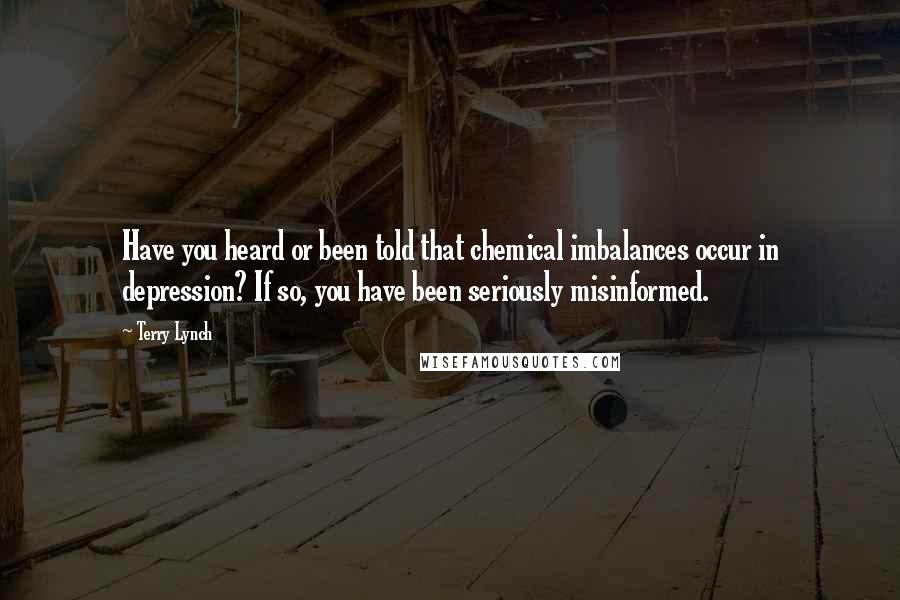 Terry Lynch Quotes: Have you heard or been told that chemical imbalances occur in depression? If so, you have been seriously misinformed.